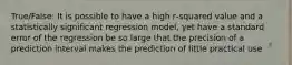 True/False: It is possible to have a high r‐squared value and a statistically significant regression model, yet have a standard error of the regression be so large that the precision of a prediction interval makes the prediction of little practical use