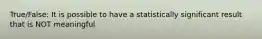 True/False: It is possible to have a statistically significant result that is NOT meaningful