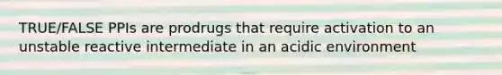 TRUE/FALSE PPIs are prodrugs that require activation to an unstable reactive intermediate in an acidic environment