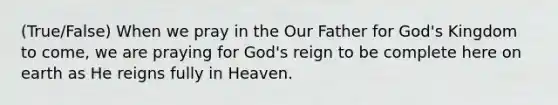 (True/False) When we pray in the Our Father for God's Kingdom to come, we are praying for God's reign to be complete here on earth as He reigns fully in Heaven.