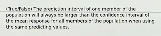 (True/False) The prediction interval of one member of the population will always be larger than the confidence interval of the mean response for all members of the population when using the same predicting values.