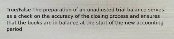 True/False The preparation of an unadjusted trial balance serves as a check on the accuracy of the closing process and ensures that the books are in balance at the start of the new accounting period