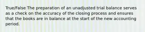 True/False The preparation of an unadjusted trial balance serves as a check on the accuracy of the closing process and ensures that the books are in balance at the start of the new accounting period.