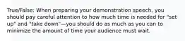 True/False: When preparing your demonstration speech, you should pay careful attention to how much time is needed for "set up" and "take down"—you should do as much as you can to minimize the amount of time your audience must wait.