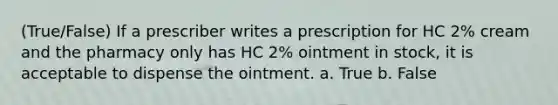 (True/False) If a prescriber writes a prescription for HC 2% cream and the pharmacy only has HC 2% ointment in stock, it is acceptable to dispense the ointment. a. True b. False