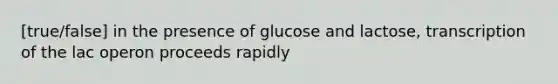 [true/false] in the presence of glucose and lactose, transcription of the lac operon proceeds rapidly