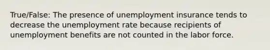 True/False: The presence of unemployment insurance tends to decrease the unemployment rate because recipients of unemployment benefits are not counted in the labor force.