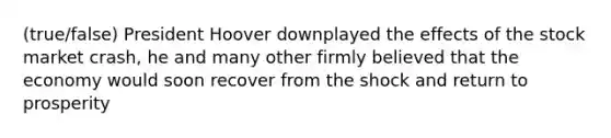 (true/false) President Hoover downplayed the effects of the stock market crash, he and many other firmly believed that the economy would soon recover from the shock and return to prosperity