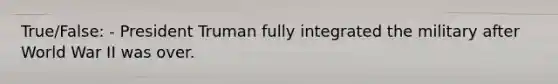 True/False: - President Truman fully integrated the military after World War II was over.