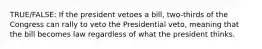 TRUE/FALSE: If the president vetoes a bill, two-thirds of the Congress can rally to veto the Presidential veto, meaning that the bill becomes law regardless of what the president thinks.