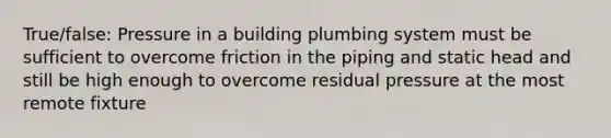 True/false: Pressure in a building plumbing system must be sufficient to overcome friction in the piping and static head and still be high enough to overcome residual pressure at the most remote fixture