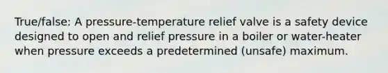 True/false: A pressure-temperature relief valve is a safety device designed to open and relief pressure in a boiler or water-heater when pressure exceeds a predetermined (unsafe) maximum.