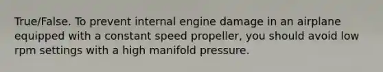 True/False. To prevent internal engine damage in an airplane equipped with a constant speed propeller, you should avoid low rpm settings with a high manifold pressure.