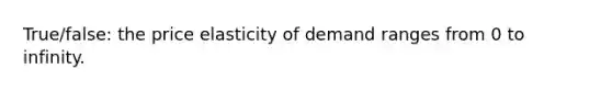 True/false: the price elasticity of demand ranges from 0 to infinity.