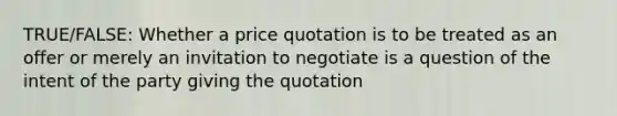 TRUE/FALSE: Whether a price quotation is to be treated as an offer or merely an invitation to negotiate is a question of the intent of the party giving the quotation