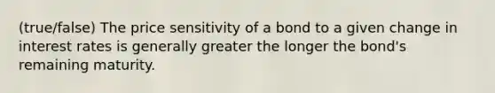 (true/false) The price sensitivity of a bond to a given change in interest rates is generally greater the longer the bond's remaining maturity.