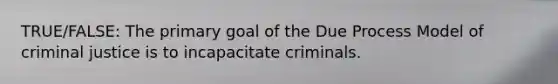 TRUE/FALSE: The primary goal of the Due Process Model of criminal justice is to incapacitate criminals.