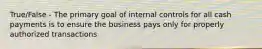 True/False - The primary goal of internal controls for all cash payments is to ensure the business pays only for properly authorized transactions