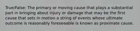 True/False: The primary or moving cause that plays a substantial part in bringing about injury or damage that may be the first cause that sets in motion a string of events whose ultimate outcome is reasonably foreseeable is known as proximate cause.