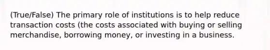 (True/False) The primary role of institutions is to help reduce transaction costs (the costs associated with buying or selling merchandise, borrowing money, or investing in a business.