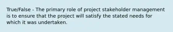 True/False - The primary role of project stakeholder management is to ensure that the project will satisfy the stated needs for which it was undertaken.