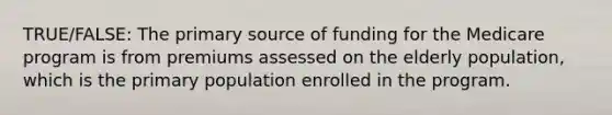 TRUE/FALSE: The primary source of funding for the Medicare program is from premiums assessed on the elderly population, which is the primary population enrolled in the program.