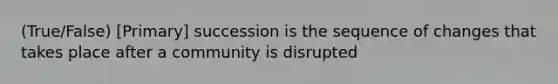 (True/False) [Primary] succession is the sequence of changes that takes place after a community is disrupted