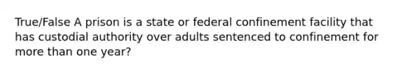 True/False A prison is a state or federal confinement facility that has custodial authority over adults sentenced to confinement for more than one year?