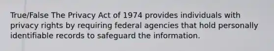 True/False The Privacy Act of 1974 provides individuals with privacy rights by requiring federal agencies that hold personally identifiable records to safeguard the information.