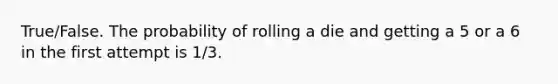 True/False. The probability of rolling a die and getting a 5 or a 6 in the first attempt is 1/3.