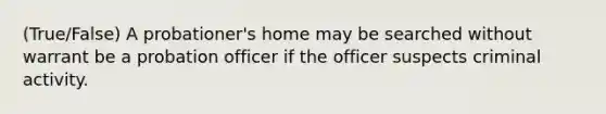 (True/False) A probationer's home may be searched without warrant be a probation officer if the officer suspects criminal activity.