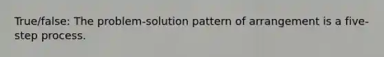 True/false: The problem-solution pattern of arrangement is a five-step process.