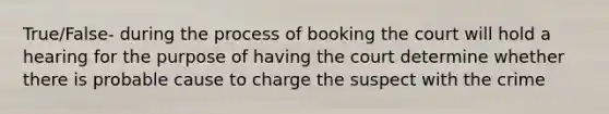 True/False- during the process of booking the court will hold a hearing for the purpose of having the court determine whether there is probable cause to charge the suspect with the crime