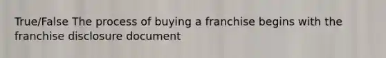 True/False The process of buying a franchise begins with the franchise disclosure document