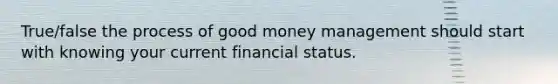 True/false the process of good money management should start with knowing your current financial status.