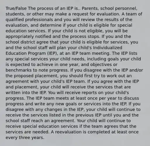 True/False The process of an IEP is.. Parents, school personnel, students, or other may make a request for evaluation. A team of qualified professionals and you will review the results of the evaluation, and determine if your child is eligible for special education services. If your child is not eligible, you will be appropriately notified and the process stops. If you and the school district agree that your child is eligible for services, you and the school staff will plan your child's Individualized Education Program (IEP), at an IEP team meeting. The IEP lists any special services your child needs, including goals your child is expected to achieve in one year, and objectives or benchmarks to note progress. If you disagree with the IEP and/or the proposed placement, you should first try to work out an agreement with your child's IEP team. If you agree with the IEP and placement, your child will receive the services that are written into the IEP. You will receive reports on your child's progress. The IEP team meets at least once per year to discuss progress and write any new goals or services into the IEP. If you disagree with any changes in the IEP, your child will continue to receive the services listed in the previous IEP until you and the school staff reach an agreement. Your child will continue to receive special education services if the team agrees that the services are needed. A reevaluation is completed at least once every three years.