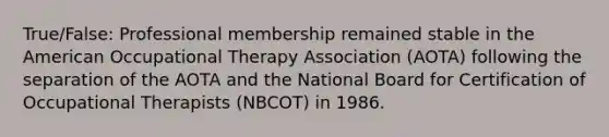 True/False: Professional membership remained stable in the American Occupational Therapy Association (AOTA) following the separation of the AOTA and the National Board for Certification of Occupational Therapists (NBCOT) in 1986.