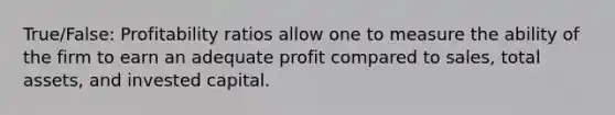 True/False: Profitability ratios allow one to measure the ability of the firm to earn an adequate profit compared to sales, total assets, and invested capital.