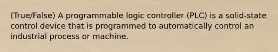 (True/False) A programmable logic controller (PLC) is a solid-state control device that is programmed to automatically control an industrial process or machine.