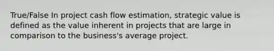 True/False In project cash flow estimation, strategic value is defined as the value inherent in projects that are large in comparison to the business's average project.