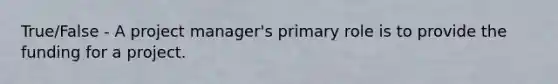 True/False - A project manager's primary role is to provide the funding for a project.