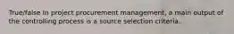 True/false In project procurement management, a main output of the controlling process is a source selection criteria.