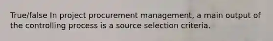 True/false In project procurement management, a main output of the controlling process is a source selection criteria.