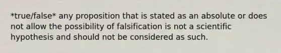 *true/false* any proposition that is stated as an absolute or does not allow the possibility of falsification is not a scientific hypothesis and should not be considered as such.