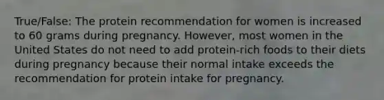 True/False: The protein recommendation for women is increased to 60 grams during pregnancy. However, most women in the United States do not need to add protein-rich foods to their diets during pregnancy because their normal intake exceeds the recommendation for protein intake for pregnancy.