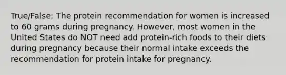 True/False: The protein recommendation for women is increased to 60 grams during pregnancy. However, most women in the United States do NOT need add protein-rich foods to their diets during pregnancy because their normal intake exceeds the recommendation for protein intake for pregnancy.