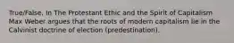 True/False. In The Protestant Ethic and the Spirit of Capitalism Max Weber argues that the roots of modern capitalism lie in the Calvinist doctrine of election (predestination).