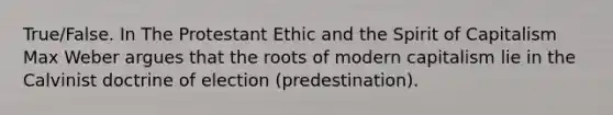 True/False. In The Protestant Ethic and the Spirit of Capitalism Max Weber argues that the roots of modern capitalism lie in the Calvinist doctrine of election (predestination).