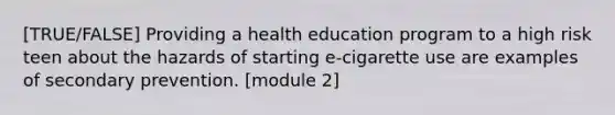 [TRUE/FALSE] Providing a health education program to a high risk teen about the hazards of starting e-cigarette use are examples of secondary prevention. [module 2]