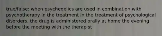 true/false: when psychedelics are used in combination with psychotherapy in the treatment in the treatment of psychological disorders, the drug is administered orally at home the evening before the meeting with the therapist